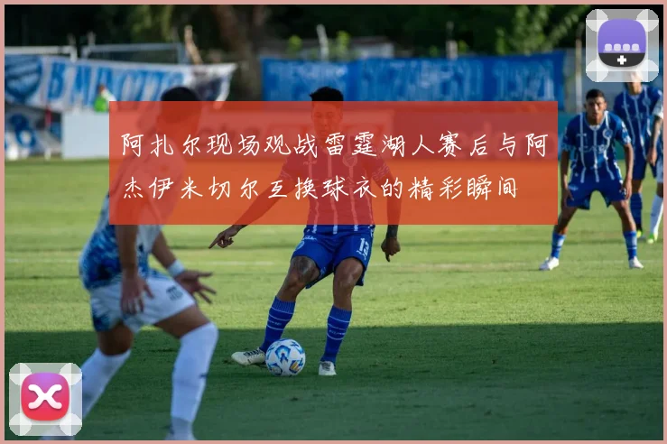 阿扎尔现场观战雷霆湖人赛后与阿杰伊米切尔互换球衣的精彩瞬间