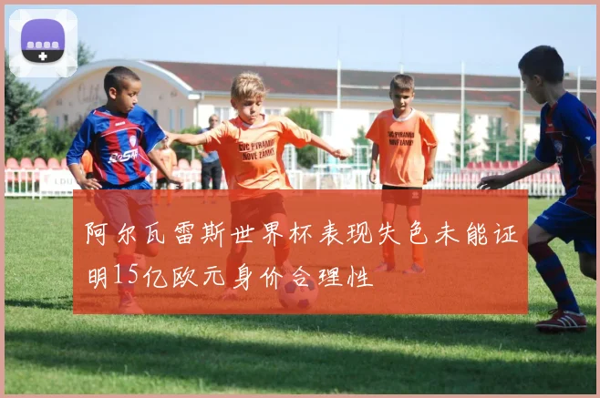 阿尔瓦雷斯世界杯表现失色未能证明15亿欧元身价合理性