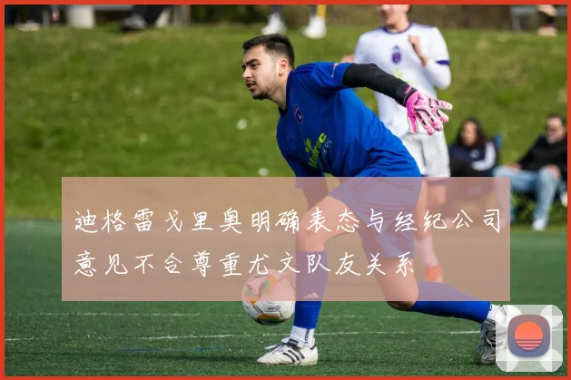 迪格雷戈里奥明确表态与经纪公司意见不合尊重尤文队友关系