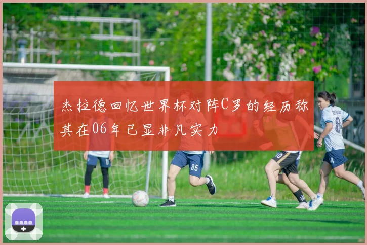 杰拉德回忆世界杯对阵C罗的经历称其在06年已显非凡实力