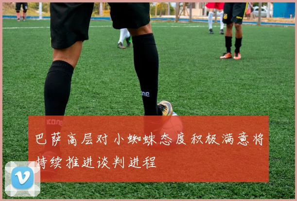 巴萨高层对小蜘蛛态度积极满意将持续推进谈判进程