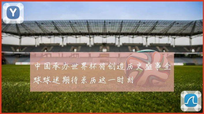 中国承办世界杯将创造历史盛事全球球迷期待亲历这一时刻