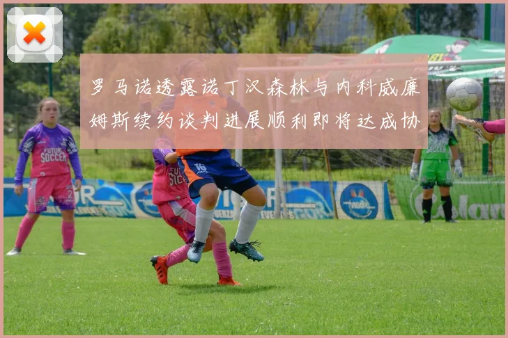 罗马诺透露诺丁汉森林与内科威廉姆斯续约谈判进展顺利即将达成协议