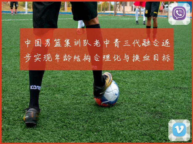 中国男篮集训队老中青三代融合逐步实现年龄结构合理化与换血目标