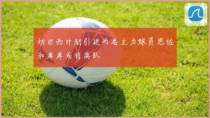 切尔西计划引进两名主力球员恩佐和库库或将离队