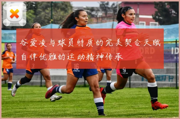 谷爱凌与球员特质的完美契合天赋自律优雅的运动精神传承