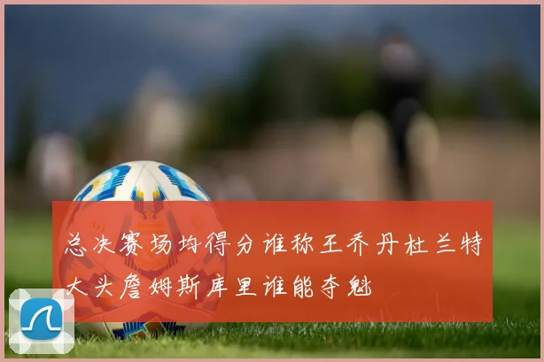 总决赛场均得分谁称王乔丹杜兰特大头詹姆斯库里谁能夺魁