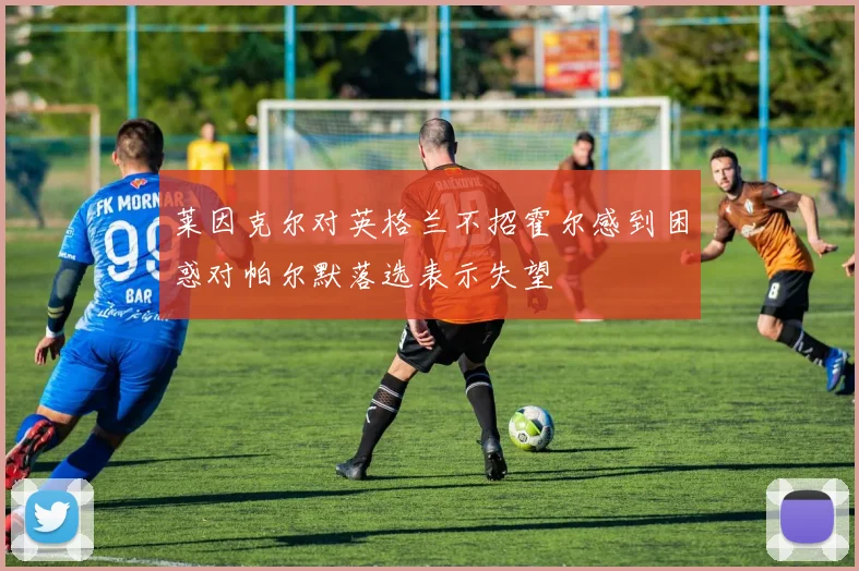 莱因克尔对英格兰不招霍尔感到困惑对帕尔默落选表示失望