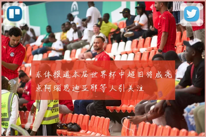 东体报道本届世界杯中超旧将成亮点阿瑙恩迪亚耶等人引关注